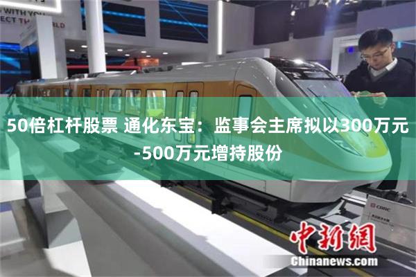 50倍杠杆股票 通化东宝：监事会主席拟以300万元-500万元增持股份