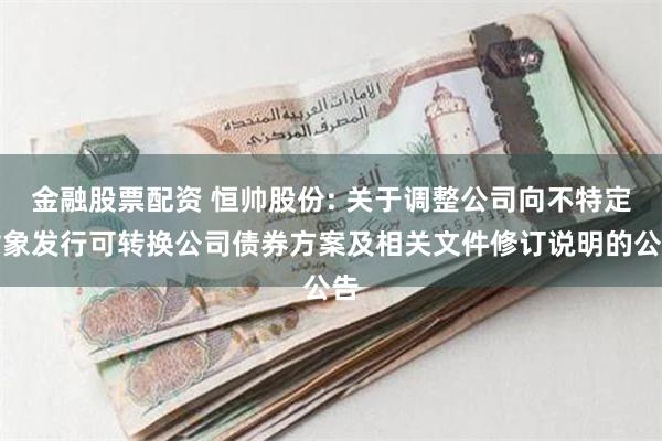 金融股票配资 恒帅股份: 关于调整公司向不特定对象发行可转换公司债券方案及相关文件修订说明的公告