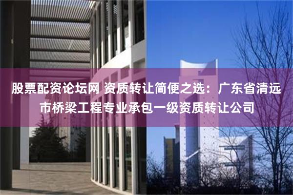 股票配资论坛网 资质转让简便之选：广东省清远市桥梁工程专业承包一级资质转让公司