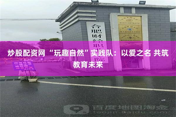 炒股配资网 “玩趣自然”实践队：以爱之名 共筑教育未来