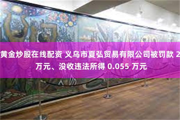 黄金炒股在线配资 义乌市夏弘贸易有限公司被罚款 2 万元、没收违法所得 0.055 万元