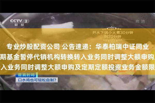 专业炒股配资公司 公告速递：华泰柏瑞中证同业存单AAA指数7天持有期基金暂停代销机构转换转入业务同时调整大额申购及定期定额投资业务金额限制