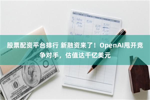 股票配资平台排行 新融资来了！OpenAI甩开竞争对手，估值达千亿美元