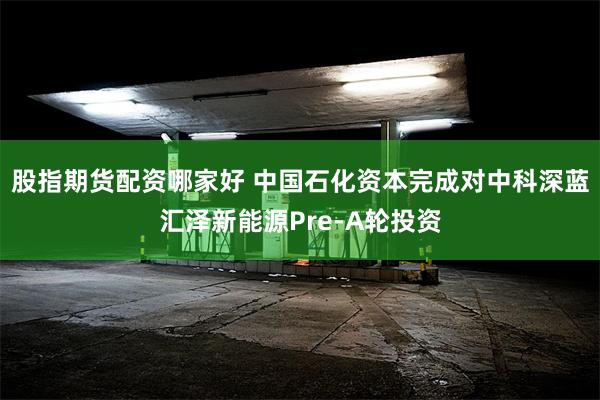 股指期货配资哪家好 中国石化资本完成对中科深蓝汇泽新能源Pre-A轮投资