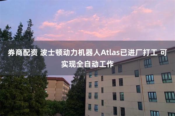 券商配资 波士顿动力机器人Atlas已进厂打工 可实现全自动工作