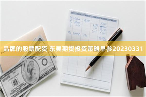 品牌的股票配资 东吴期货投资策略早参20230331