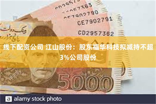 线下配资公司 江山股份：股东福华科技拟减持不超3%公司股份