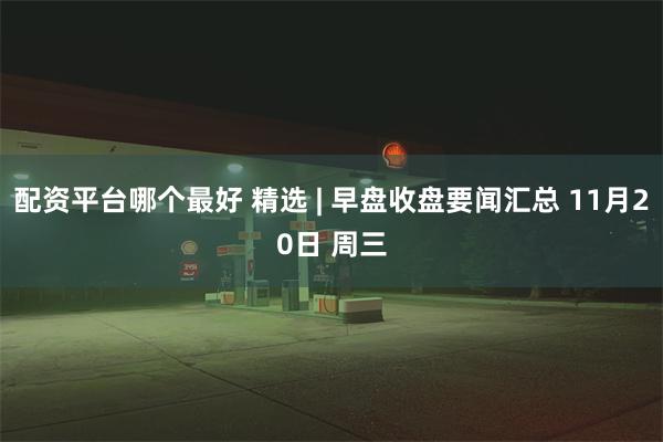 配资平台哪个最好 精选 | 早盘收盘要闻汇总 11月20日 周三