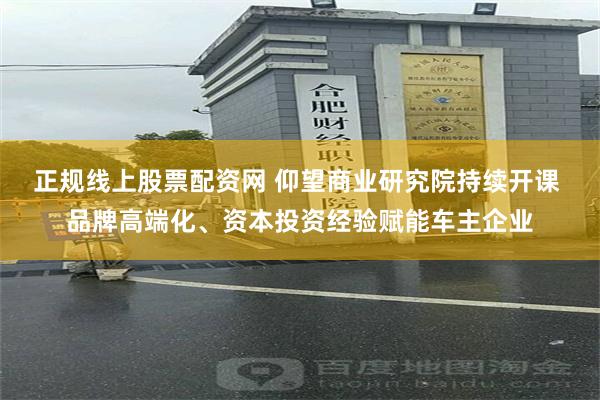 正规线上股票配资网 仰望商业研究院持续开课 品牌高端化、资本投资经验赋能车主企业