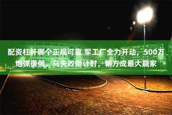 配资杠杆哪个正规可靠 军工厂全力开动，500万炮弹援俄，乌失败倒计时，朝方成最大赢家