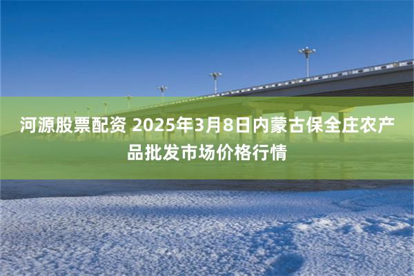 河源股票配资 2025年3月8日内蒙古保全庄农产品批发市场价格行情