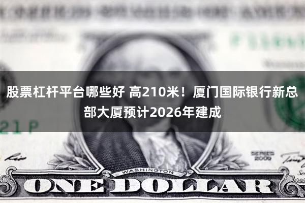 股票杠杆平台哪些好 高210米！厦门国际银行新总部大厦预计2026年建成