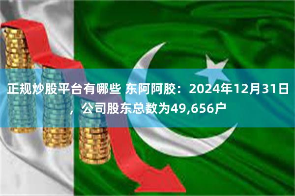 正规炒股平台有哪些 东阿阿胶：2024年12月31日，公司股东总数为49,656户